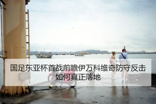 国足东亚杯首战前瞻伊万科维奇防守反击如何真正落地